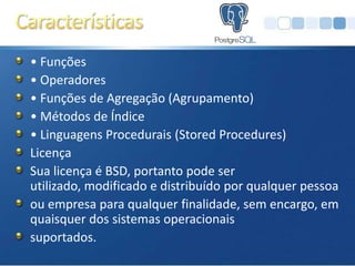 • Funções
• Operadores
• Funções de Agregação (Agrupamento)
• Métodos de Índice
• Linguagens Procedurais (Stored Procedures)
Licença
Sua licença é BSD, portanto pode ser
utilizado, modificado e distribuído por qualquer pessoa
ou empresa para qualquer finalidade, sem encargo, em
quaisquer dos sistemas operacionais
suportados.
 