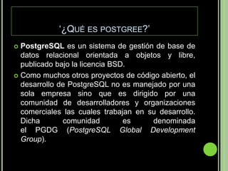‘¿Qué es postgree?’PostgreSQL es un sistema de gestión de base de datos relacional orientada a objetos y libre, publicado bajo la licencia BSD.Como muchos otros proyectos de código abierto, el desarrollo de PostgreSQL no es manejado por una sola empresa sino que es dirigido por una comunidad de desarrolladores y organizaciones comerciales las cuales trabajan en su desarrollo. Dicha comunidad es denominada el PGDG (PostgreSQL Global Development Group).