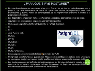 ¿para que sirve postgree?Bloques de código que se ejecutan en el servidor. Pueden ser escritos en varios lenguajes, con la potencia que cada uno de ellos da, desde las operaciones básicas de programación, tales como bifurcaciones y bucles, hasta las complejidades de la programación orientada a objetos o la programación funcional.Los disparadores (triggers en inglés) son funciones enlazadas a operaciones sobre los datos.Algunos de los lenguajes que se pueden usar son los siguientes:Un lenguaje propio llamado PL/PgSQL (similar al PL/SQL de oracle).C.C++.Java PL/Java web.PL/Perl.plPHP.PL/Python.PL/Ruby.PL/sh.PL/Tcl.PL/Scheme.Lenguaje para aplicaciones estadísticas R por medio de PL/R.PostgreSQL soporta funciones que retornan "filas", donde la salida puede tratarse como un conjunto de valores que pueden ser tratados igual a una fila retornada por una consulta (query en inglés).Las funciones pueden ser definidas para ejecutarse con los derechos del usuario ejecutor o con los derechos de un usuario previamente definido. El concepto de funciones, en otros DBMS, son muchas veces referidas como "procedimientos almacenados" 