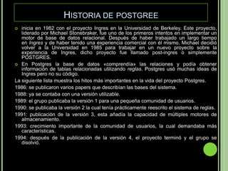 Historia de postgreeinicia en 1982 con el proyecto Ingres en la Universidad de Berkeley. Este proyecto, liderado por Michael Stonebraker, fue uno de los primeros intentos en implementar un motor de base de datos relacional. Después de haber trabajado un largo tiempo en Ingres y de haber tenido una experiencia comercial con él mismo, Michael decidió volver a la Universidad en 1985 para trabajar en un nuevo proyecto sobre la experiencia de Ingres, dicho proyecto fue llamado post-ingres o simplemente POSTGRES.En Postgres la base de datos «comprendía» las relaciones y podía obtener información de tablas relacionadas utilizando reglas. Postgres usó muchas ideas de Ingres pero no su código.La siguiente lista muestra los hitos más importantes en la vida del proyecto Postgres.1986: se publicaron varios papers que describían las bases del sistema.1988: ya se contaba con una versión utilizable.1989: el grupo publicaba la versión 1 para una pequeña comunidad de usuarios.1990: se publicaba la versión 2 la cual tenía prácticamente reescrito el sistema de reglas.1991: publicación de la versión 3, esta añadía la capacidad de múltiples motores de almacenamiento.1993: crecimiento importante de la comunidad de usuarios, la cual demandaba más características.1994: después de la publicación de la versión 4, el proyecto terminó y el grupo se disolvió.