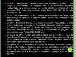 En el año 1996 decidieron cambiar el nombre de Postgres95 de tal modo que refleje la característica del lenguaje SQL y lo terminaron llamando PostgreSQL, cuya primera versión de código abierto fue lanzada el 1 de agosto de 1996. La primera versión formal de PostgreSQL (6.0) fue liberada en enero de 1997. En 2000, ex inversionistas de Red Hat crearon la empresa Great Bridge para comercializar PostgreSQL y competir contra proveedores comerciales de bases de datos.En 2001, Command Prompt, Inc. lanzó Mammonth PostgreSQL, la más antigua distribución comercial de PostgreSQL. Continúa brindando soporte a la comunidad PostgreSQL a través del auspicio de desarrolladores y proyectos, incluyendo PL/Perl, PL/php y el alojamiento de proyectos de comunidades como PostgreSQL Build Farm.En enero de 2005, PostgreSQL recibió apoyo del proveedor de base de datos Pervasive Software, conocido por su producto Btrieve que se utilizaba en la plataforma Novell Netware, Pervasive anunció soporte comercial y participación comunitaria y logró algo de éxito.En agosto de 2007 EnterpriseDB anunció el Postgres Resource Center y EnterpriseDB Postgres, diseñados para ser una completamente configurada distribución de PostgreSQL incluyendo muchos módulos contribuidos y agregados. EnterpriseDB Postgres fue renombrado Postgres Plus en marzo de 2008.