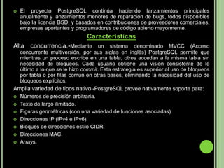 El proyecto PostgreSQL continúa haciendo lanzamientos principales anualmente y lanzamientos menores de reparación de bugs, todos disponibles bajo la licencia BSD, y basados en contribuciones de proveedores comerciales, empresas aportantes y programadores de código abierto mayormente.CaracterísticasAlta concurrencia.-Mediante un sistema denominado MVCC (Acceso concurrente multiversión, por sus siglas en inglés) PostgreSQL permite que mientras un proceso escribe en una tabla, otros accedan a la misma tabla sin necesidad de bloqueos. Cada usuario obtiene una visión consistente de lo último a lo que se le hizo commit. Esta estrategia es superior al uso de bloqueos por tabla o por filas común en otras bases, eliminando la necesidad del uso de bloqueos explícitos.Amplia variedad de tipos nativo.-PostgreSQL provee nativamente soporte para:Números de precisión arbitraria.Texto de largo ilimitado.Figuras geométricas (con una variedad de funciones asociadas)Direcciones IP (IPv4 e IPv6).Bloques de direcciones estilo CIDR.Direcciones MAC.Arrays.