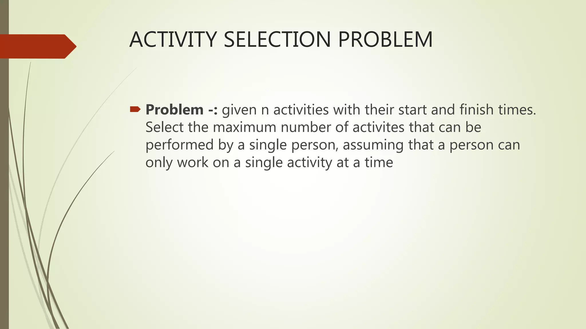 ACTIVITY SELECTION PROBLEM
 Problem -: given n activities with their start and finish times.
Select the maximum number of activites that can be
performed by a single person, assuming that a person can
only work on a single activity at a time
 