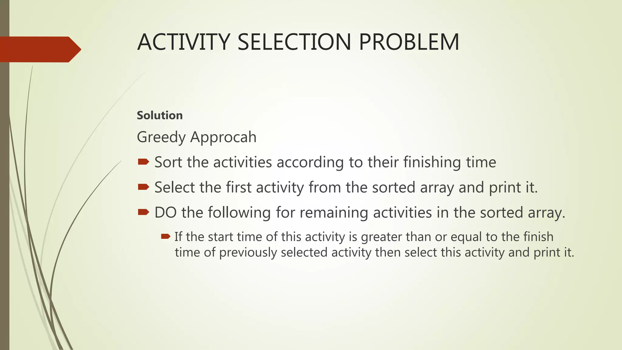 ACTIVITY SELECTION PROBLEM
Solution
Greedy Approcah
 Sort the activities according to their finishing time
 Select the first activity from the sorted array and print it.
 DO the following for remaining activities in the sorted array.
 If the start time of this activity is greater than or equal to the finish
time of previously selected activity then select this activity and print it.
 
