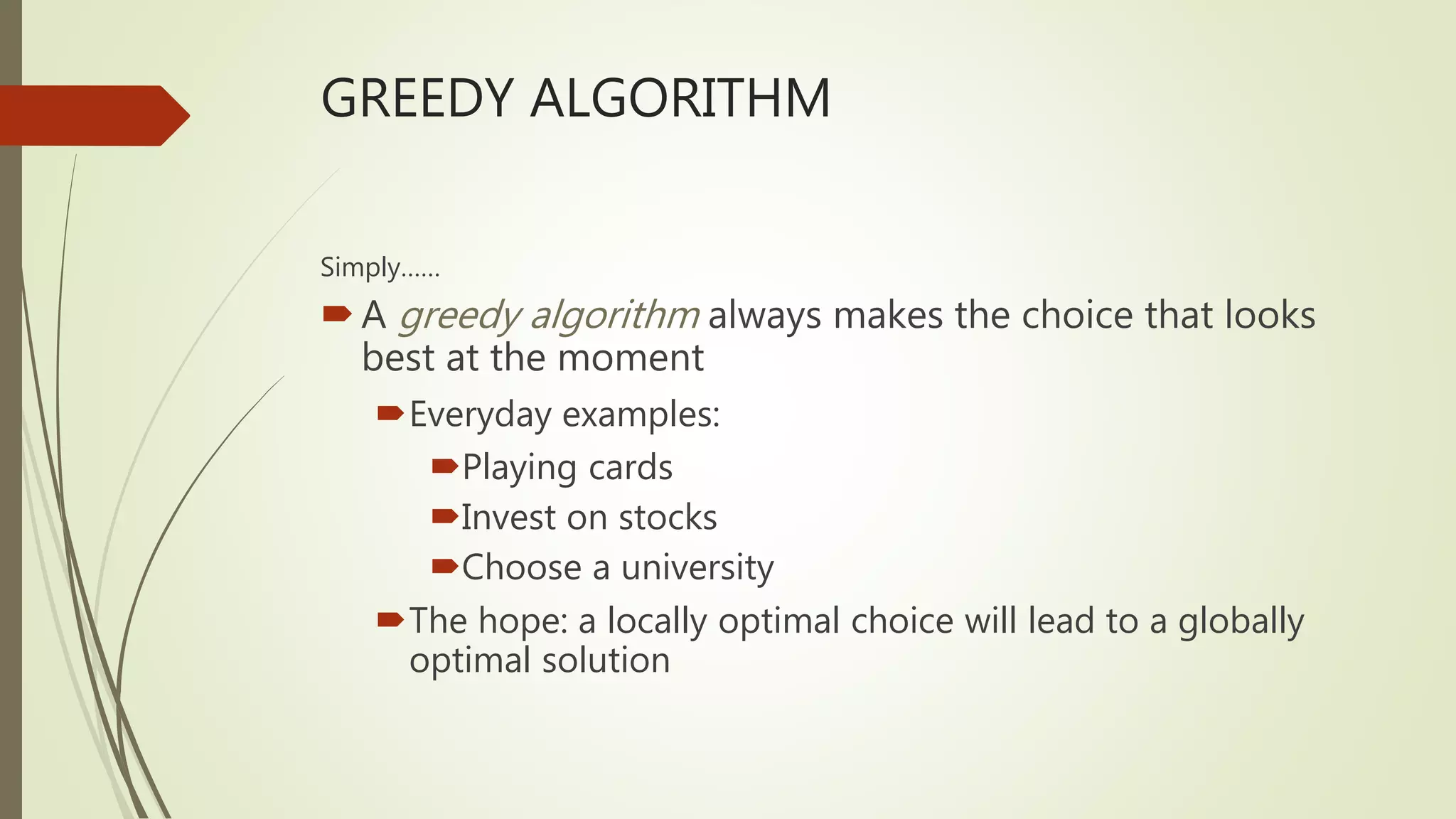 GREEDY ALGORITHM
Simply……
A greedy algorithm always makes the choice that looks
best at the moment
Everyday examples:
Playing cards
Invest on stocks
Choose a university
The hope: a locally optimal choice will lead to a globally
optimal solution
 