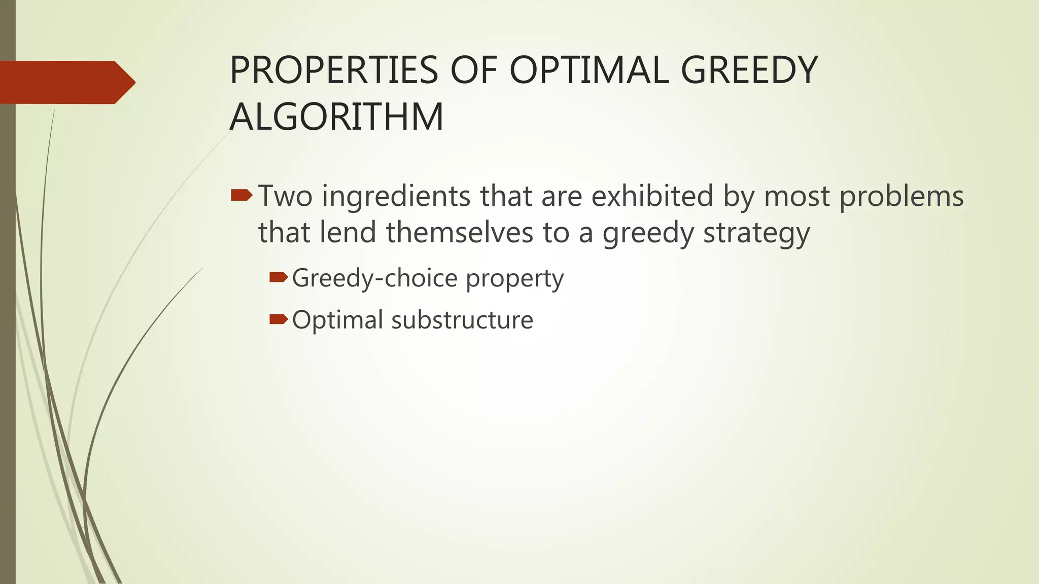 PROPERTIES OF OPTIMAL GREEDY
ALGORITHM
Two ingredients that are exhibited by most problems
that lend themselves to a greedy strategy
Greedy-choice property
Optimal substructure
 