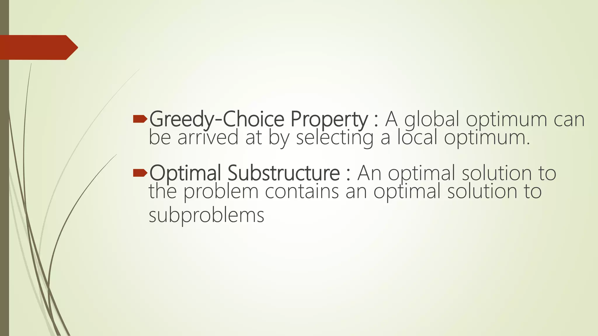 Greedy-Choice Property : A global optimum can
be arrived at by selecting a local optimum.
Optimal Substructure : An optimal solution to
the problem contains an optimal solution to
subproblems
 