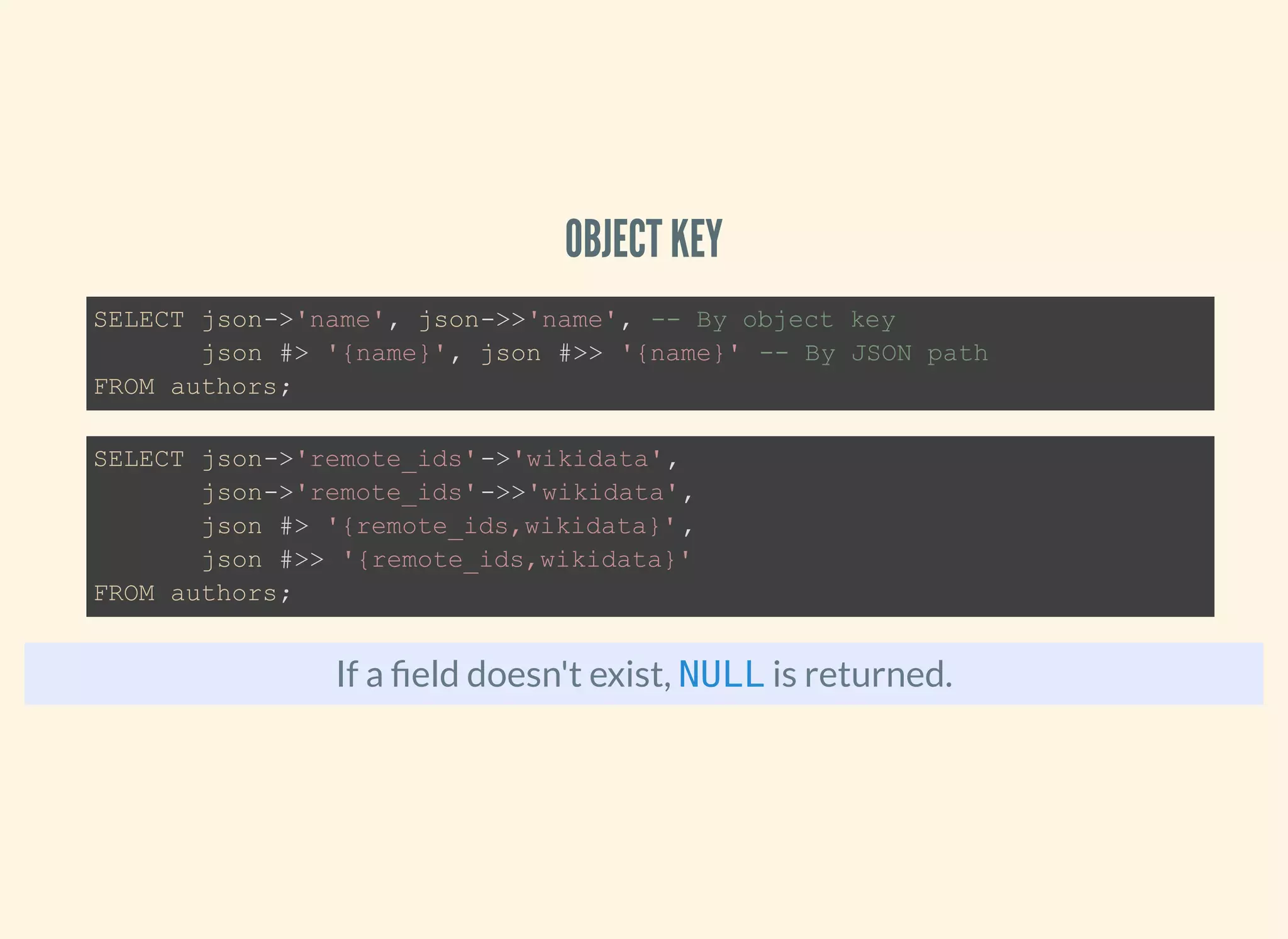 OBJECT KEY
If a eld doesn't exist, is returned.
SELECT json->'name', json->>'name', -- By object key
json #> '{name}', json #>> '{name}' -- By JSON path
FROM authors;
SELECT json->'remote_ids'->'wikidata',
json->'remote_ids'->>'wikidata',
json #> '{remote_ids,wikidata}',
json #>> '{remote_ids,wikidata}'
FROM authors;
NULL
 
