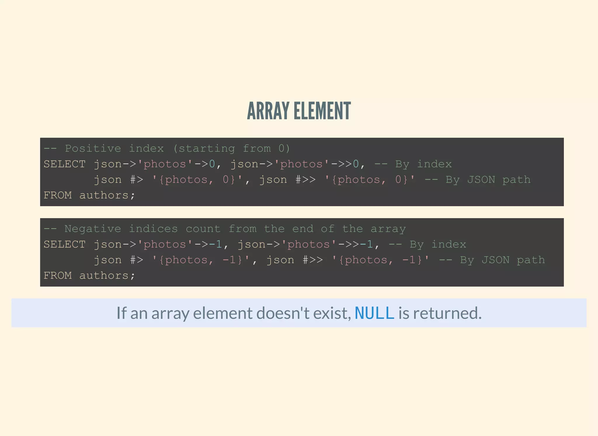 ARRAY ELEMENT
If an array element doesn't exist, is returned.
-- Positive index (starting from 0)
SELECT json->'photos'->0, json->'photos'->>0, -- By index
json #> '{photos, 0}', json #>> '{photos, 0}' -- By JSON path
FROM authors;
-- Negative indices count from the end of the array
SELECT json->'photos'->-1, json->'photos'->>-1, -- By index
json #> '{photos, -1}', json #>> '{photos, -1}' -- By JSON path
FROM authors;
NULL
 
