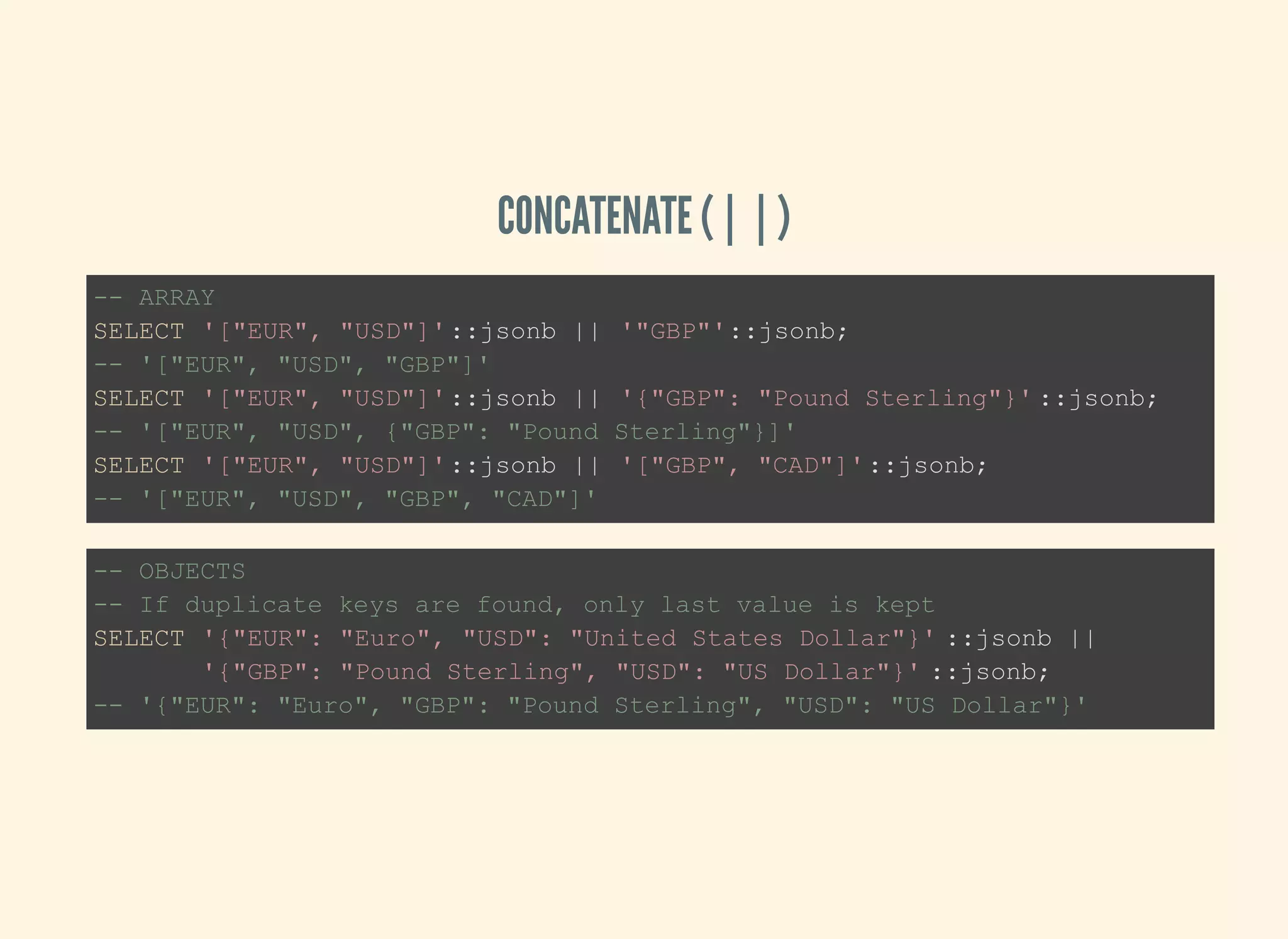 CONCATENATE (||)
-- ARRAY
SELECT '["EUR", "USD"]'::jsonb || '"GBP"'::jsonb;
-- '["EUR", "USD", "GBP"]'
SELECT '["EUR", "USD"]'::jsonb || '{"GBP": "Pound Sterling"}' ::jsonb;
-- '["EUR", "USD", {"GBP": "Pound Sterling"}]'
SELECT '["EUR", "USD"]'::jsonb || '["GBP", "CAD"]'::jsonb;
-- '["EUR", "USD", "GBP", "CAD"]'
-- OBJECTS
-- If duplicate keys are found, only last value is kept
SELECT '{"EUR": "Euro", "USD": "United States Dollar"}' ::jsonb ||
'{"GBP": "Pound Sterling", "USD": "US Dollar"}' ::jsonb;
-- '{"EUR": "Euro", "GBP": "Pound Sterling", "USD": "US Dollar"}'
 