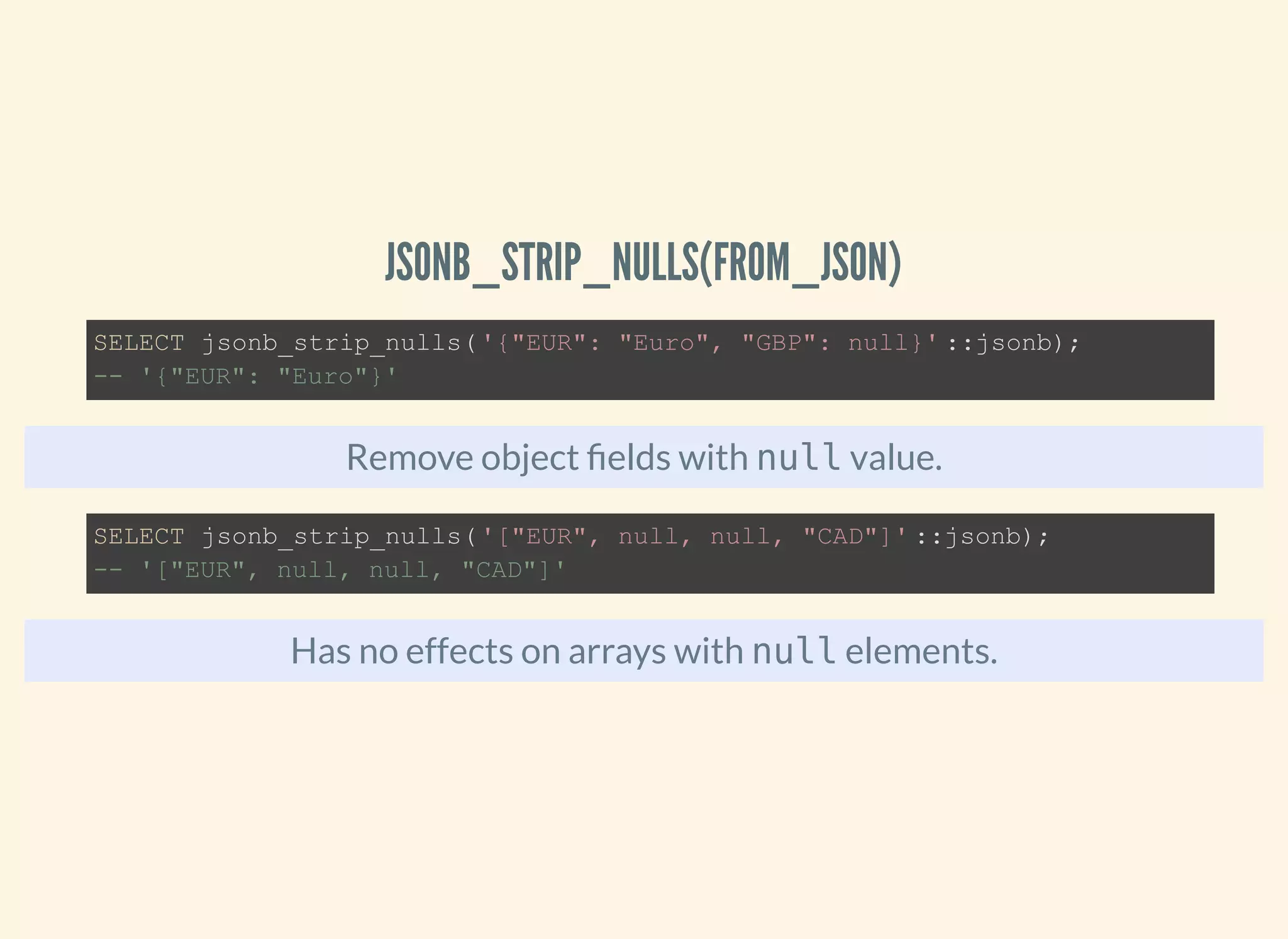 JSONB_STRIP_NULLS(FROM_JSON)
Remove object elds with null value.
Has no effects on arrays with null elements.
SELECT jsonb_strip_nulls('{"EUR": "Euro", "GBP": null}' ::jsonb);
-- '{"EUR": "Euro"}'
SELECT jsonb_strip_nulls('["EUR", null, null, "CAD"]' ::jsonb);
-- '["EUR", null, null, "CAD"]'
 