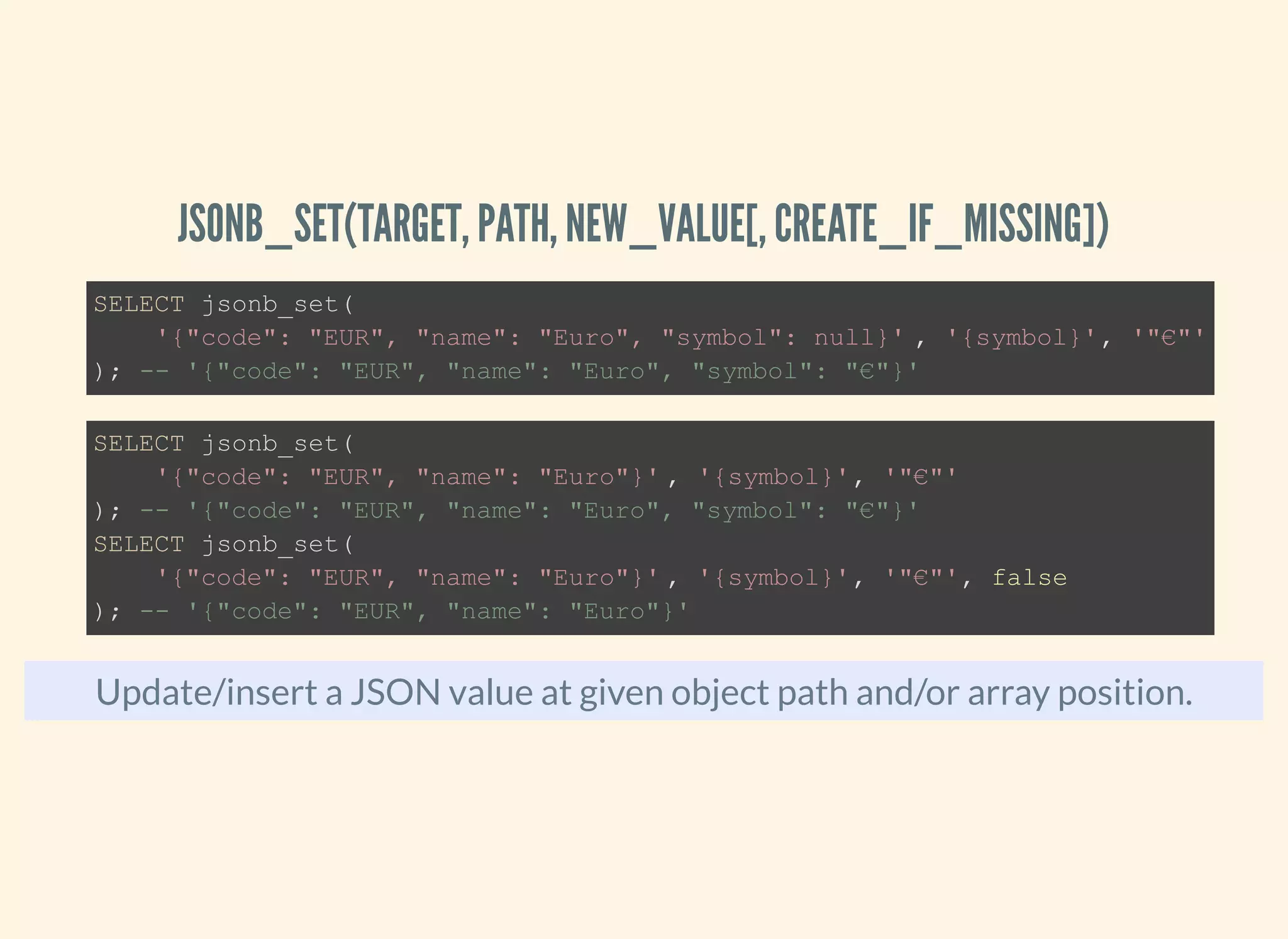 JSONB_SET(TARGET, PATH, NEW_VALUE[, CREATE_IF_MISSING])
Update/insert a JSON value at given object path and/or array position.
SELECT jsonb_set(
'{"code": "EUR", "name": "Euro", "symbol": null}' , '{symbol}', '"€"'
); -- '{"code": "EUR", "name": "Euro", "symbol": "€"}'
SELECT jsonb_set(
'{"code": "EUR", "name": "Euro"}' , '{symbol}', '"€"'
); -- '{"code": "EUR", "name": "Euro", "symbol": "€"}'
SELECT jsonb_set(
'{"code": "EUR", "name": "Euro"}' , '{symbol}', '"€"', false
); -- '{"code": "EUR", "name": "Euro"}'
 