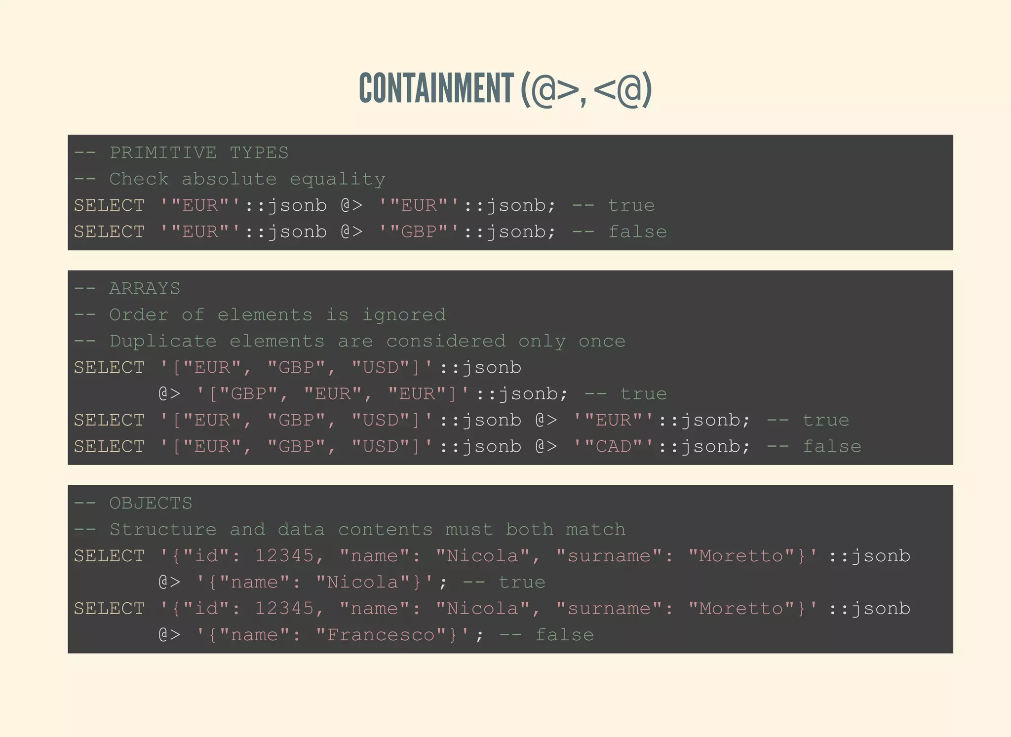 CONTAINMENT (@>, <@)
-- PRIMITIVE TYPES
-- Check absolute equality
SELECT '"EUR"'::jsonb @> '"EUR"'::jsonb; -- true
SELECT '"EUR"'::jsonb @> '"GBP"'::jsonb; -- false
-- ARRAYS
-- Order of elements is ignored
-- Duplicate elements are considered only once
SELECT '["EUR", "GBP", "USD"]'::jsonb
@> '["GBP", "EUR", "EUR"]'::jsonb; -- true
SELECT '["EUR", "GBP", "USD"]'::jsonb @> '"EUR"'::jsonb; -- true
SELECT '["EUR", "GBP", "USD"]'::jsonb @> '"CAD"'::jsonb; -- false
-- OBJECTS
-- Structure and data contents must both match
SELECT '{"id": 12345, "name": "Nicola", "surname": "Moretto"}' ::jsonb
@> '{"name": "Nicola"}'; -- true
SELECT '{"id": 12345, "name": "Nicola", "surname": "Moretto"}' ::jsonb
@> '{"name": "Francesco"}'; -- false
 