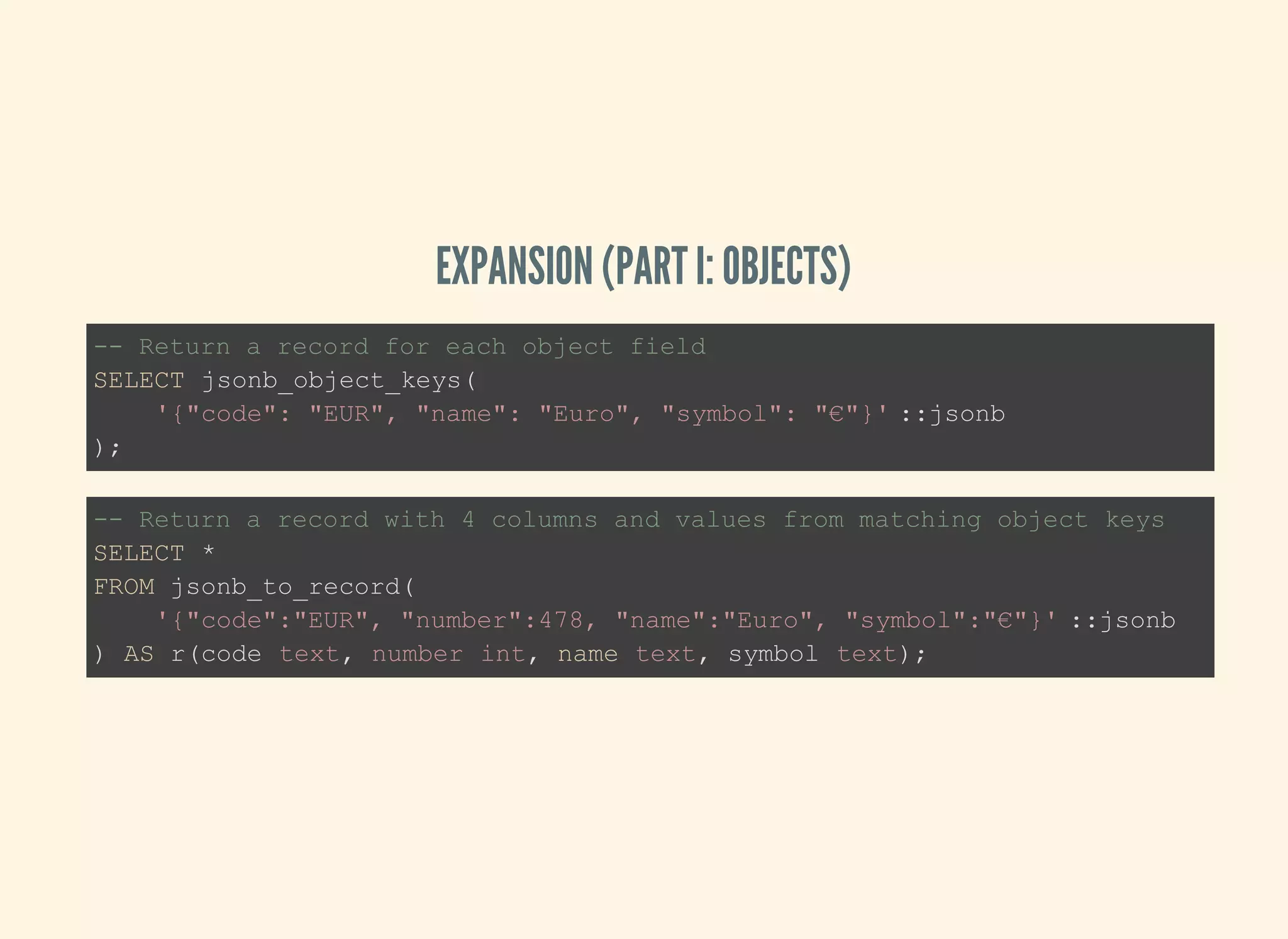 EXPANSION (PART I: OBJECTS)
-- Return a record for each object field
SELECT jsonb_object_keys(
'{"code": "EUR", "name": "Euro", "symbol": "€"}' ::jsonb
);
-- Return a record with 4 columns and values from matching object keys
SELECT *
FROM jsonb_to_record(
'{"code":"EUR", "number":478, "name":"Euro", "symbol":"€"}' ::jsonb
) AS r(code text, number int, name text, symbol text);
 