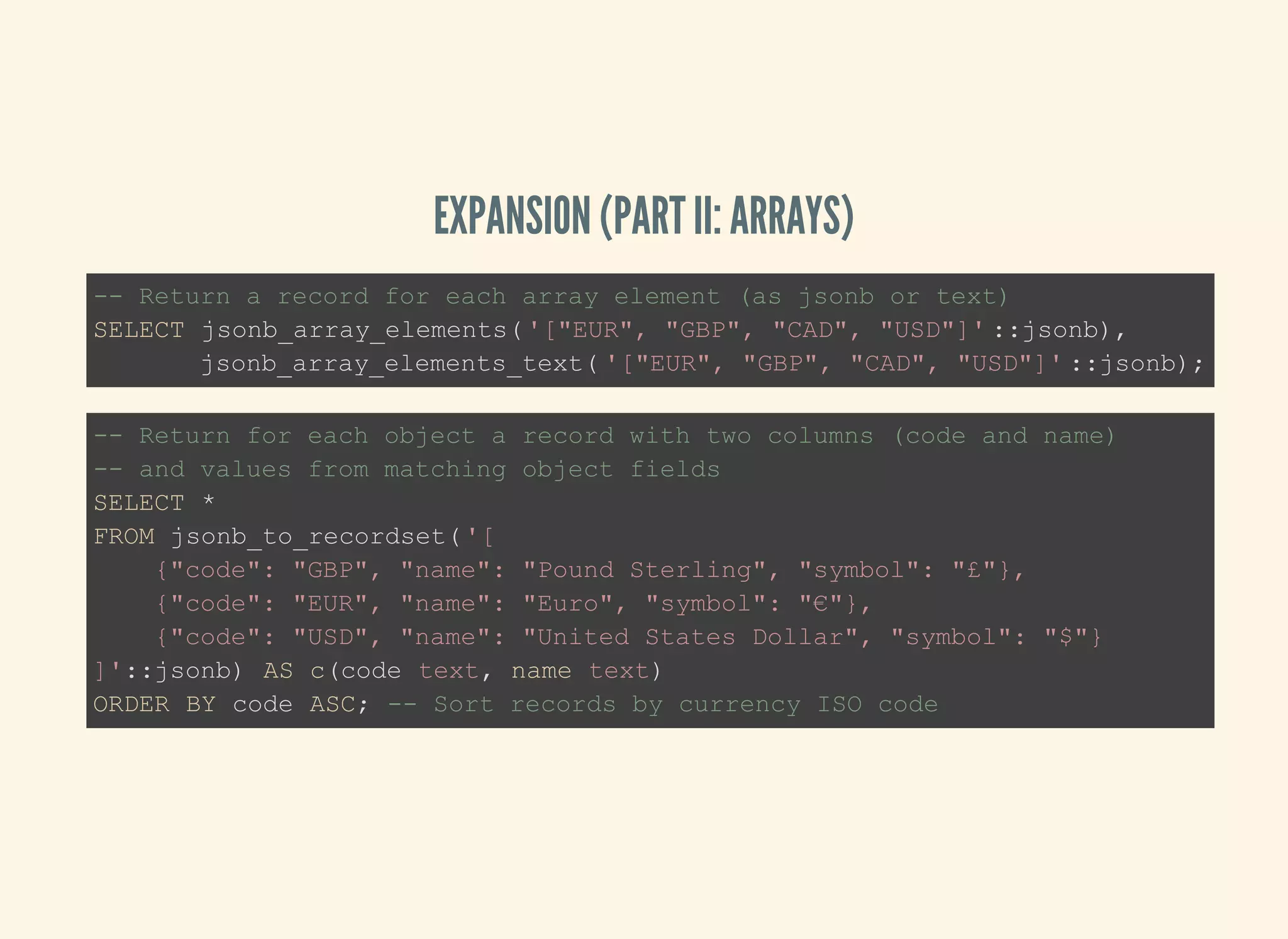 EXPANSION (PART II: ARRAYS)
-- Return a record for each array element (as jsonb or text)
SELECT jsonb_array_elements('["EUR", "GBP", "CAD", "USD"]' ::jsonb),
jsonb_array_elements_text( '["EUR", "GBP", "CAD", "USD"]' ::jsonb);
-- Return for each object a record with two columns (code and name)
-- and values from matching object fields
SELECT *
FROM jsonb_to_recordset('[
{"code": "GBP", "name": "Pound Sterling", "symbol": "£"},
{"code": "EUR", "name": "Euro", "symbol": "€"},
{"code": "USD", "name": "United States Dollar", "symbol": "$"}
]'::jsonb) AS c(code text, name text)
ORDER BY code ASC; -- Sort records by currency ISO code
 