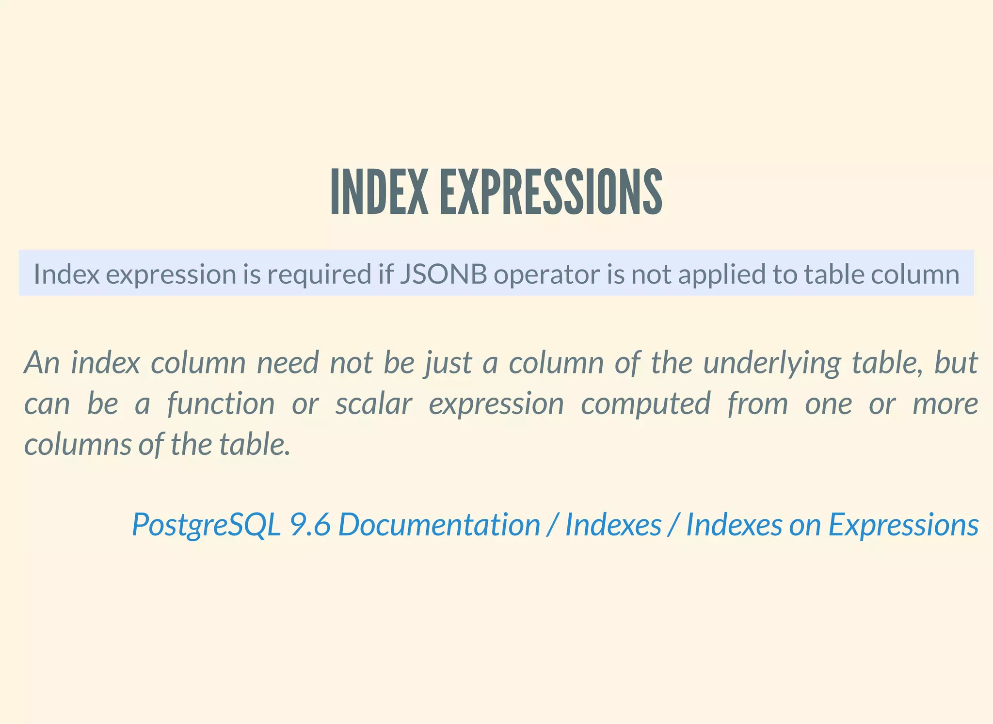 INDEX EXPRESSIONS
Index expression is required if JSONB operator is not applied to table column
An index column need not be just a column of the underlying table, but
can be a function or scalar expression computed from one or more
columns of the table.
PostgreSQL 9.6 Documentation / Indexes / Indexes on Expressions
 