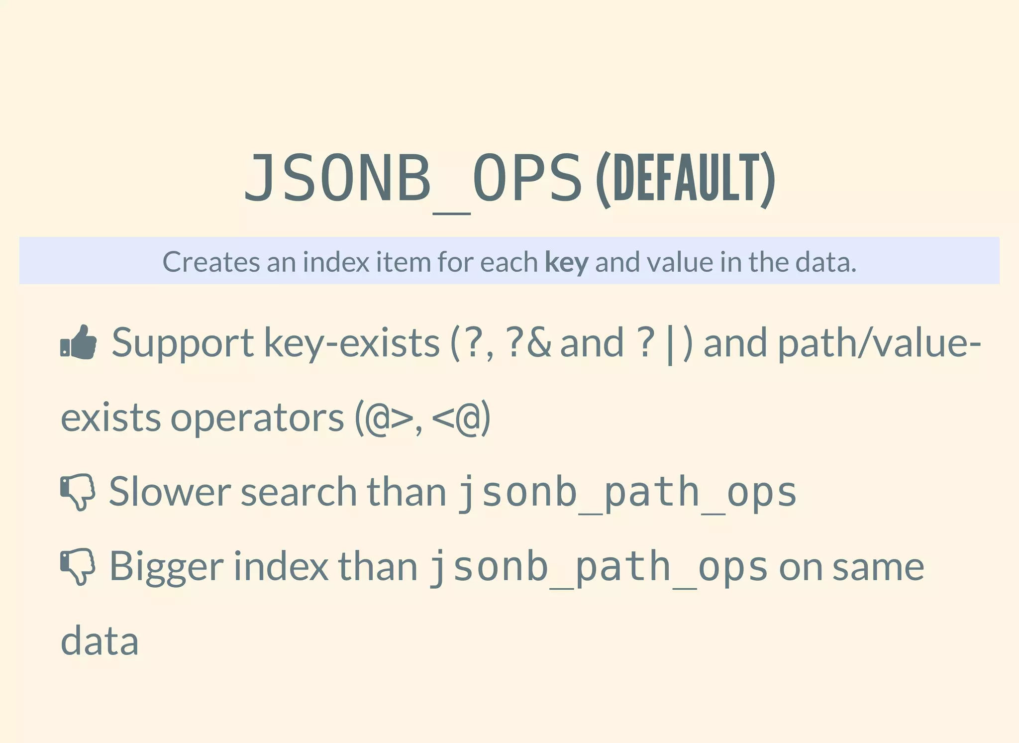 JSONB_OPS (DEFAULT)
Creates an index item for each key and value in the data.
 Support key-exists (?, ?& and ?|) and path/value-
exists operators (@>, <@)
 Slower search than jsonb_path_ops
 Bigger index than jsonb_path_ops on same
data
 