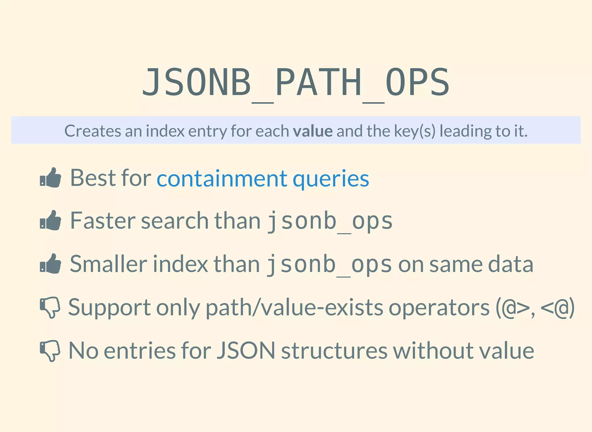 JSONB_PATH_OPS
Creates an index entry for each value and the key(s) leading to it.
 Best for
 Faster search than jsonb_ops
 Smaller index than jsonb_ops on same data
 Support only path/value-exists operators (@>, <@)
 No entries for JSON structures without value
containment queries
 