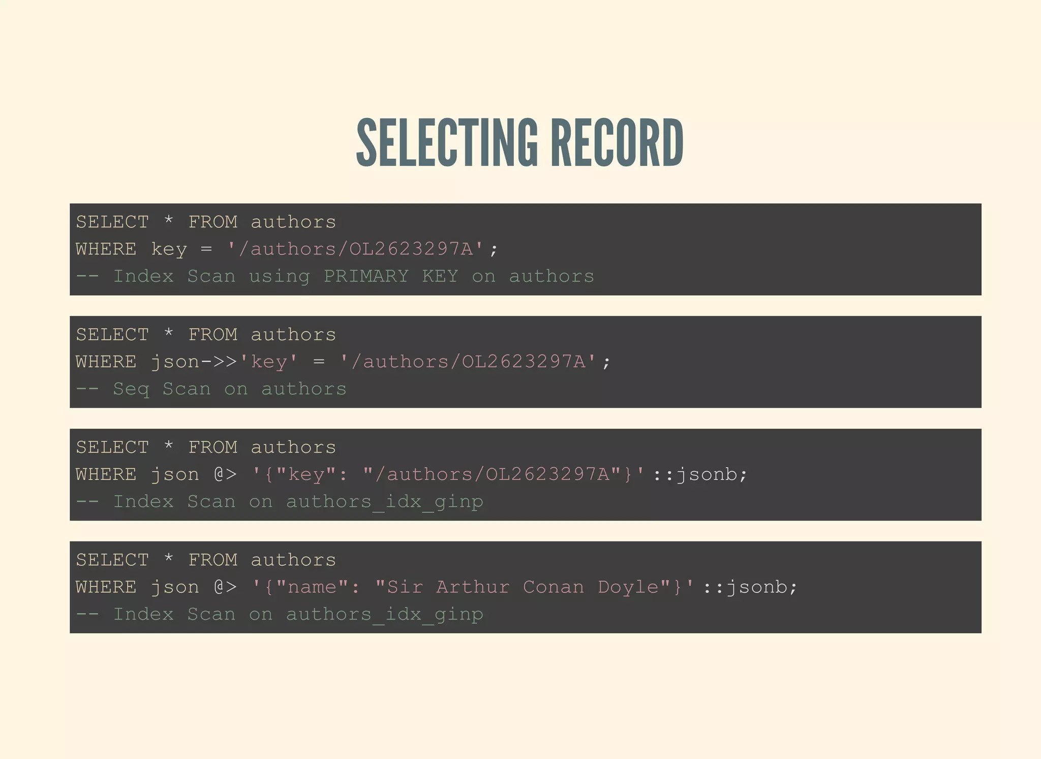 SELECTING RECORD
SELECT * FROM authors
WHERE key = '/authors/OL2623297A';
-- Index Scan using PRIMARY KEY on authors
SELECT * FROM authors
WHERE json->>'key' = '/authors/OL2623297A';
-- Seq Scan on authors
SELECT * FROM authors
WHERE json @> '{"key": "/authors/OL2623297A"}' ::jsonb;
-- Index Scan on authors_idx_ginp
SELECT * FROM authors
WHERE json @> '{"name": "Sir Arthur Conan Doyle"}' ::jsonb;
-- Index Scan on authors_idx_ginp
 