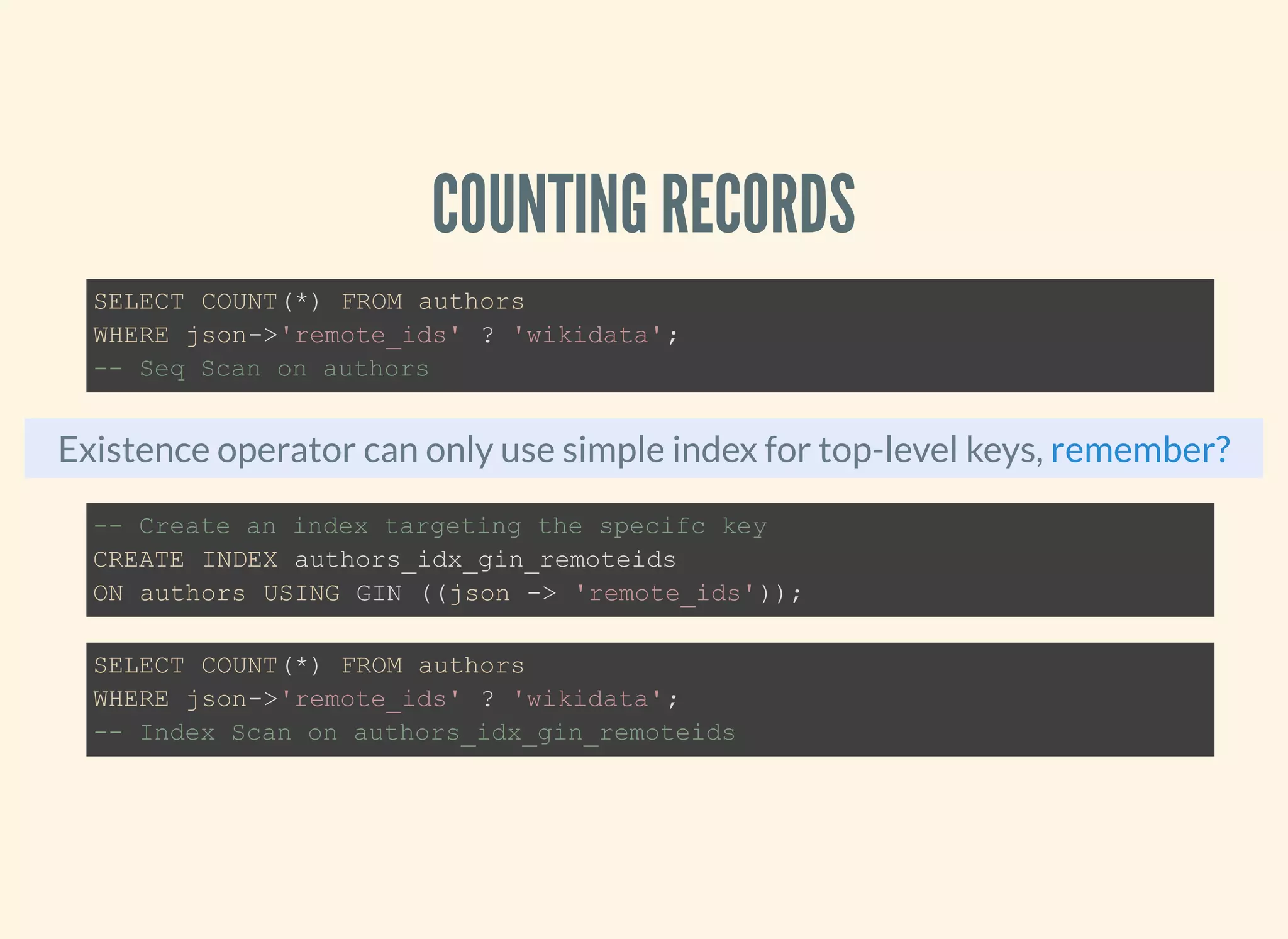 COUNTING RECORDS
Existence operator can only use simple index for top-level keys,
SELECT COUNT(*) FROM authors
WHERE json->'remote_ids' ? 'wikidata';
-- Seq Scan on authors
remember?
-- Create an index targeting the specifc key
CREATE INDEX authors_idx_gin_remoteids
ON authors USING GIN ((json -> 'remote_ids'));
SELECT COUNT(*) FROM authors
WHERE json->'remote_ids' ? 'wikidata';
-- Index Scan on authors_idx_gin_remoteids
 