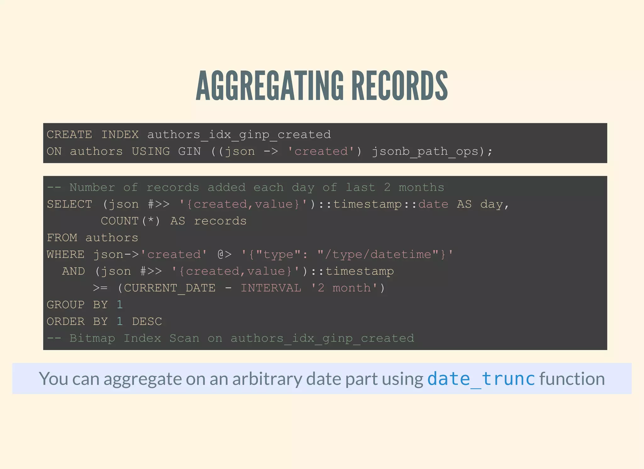 AGGREGATING RECORDS
You can aggregate on an arbitrary date part using function
CREATE INDEX authors_idx_ginp_created
ON authors USING GIN ((json -> 'created') jsonb_path_ops);
-- Number of records added each day of last 2 months
SELECT (json #>> '{created,value}')::timestamp::date AS day,
COUNT(*) AS records
FROM authors
WHERE json->'created' @> '{"type": "/type/datetime"}'
AND (json #>> '{created,value}')::timestamp
>= (CURRENT_DATE - INTERVAL '2 month')
GROUP BY 1
ORDER BY 1 DESC
-- Bitmap Index Scan on authors_idx_ginp_created
date_trunc
 