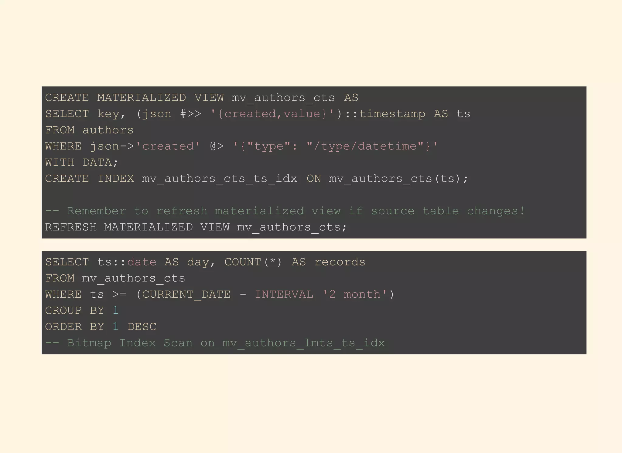 CREATE MATERIALIZED VIEW mv_authors_cts AS
SELECT key, (json #>> '{created,value}')::timestamp AS ts
FROM authors
WHERE json->'created' @> '{"type": "/type/datetime"}'
WITH DATA;
CREATE INDEX mv_authors_cts_ts_idx ON mv_authors_cts(ts);
-- Remember to refresh materialized view if source table changes!
REFRESH MATERIALIZED VIEW mv_authors_cts;
SELECT ts::date AS day, COUNT(*) AS records
FROM mv_authors_cts
WHERE ts >= (CURRENT_DATE - INTERVAL '2 month')
GROUP BY 1
ORDER BY 1 DESC
-- Bitmap Index Scan on mv_authors_lmts_ts_idx
 