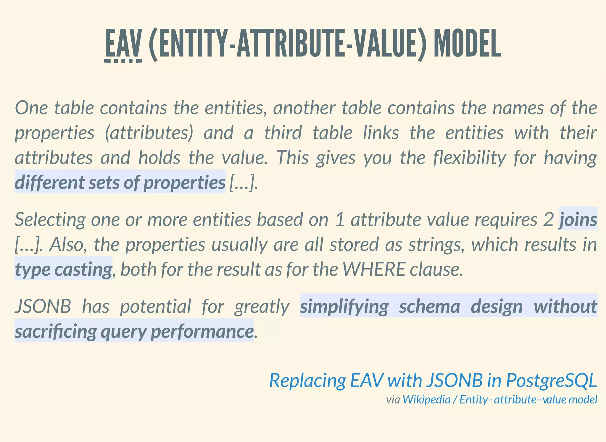 EAV (ENTITY-ATTRIBUTE-VALUE) MODEL
One table contains the entities, another table contains the names of the
properties (attributes) and a third table links the entities with their
attributes and holds the value. This gives you the exibility for having
different sets of properties […].
Selecting one or more entities based on 1 attribute value requires 2 joins
[…]. Also, the properties usually are all stored as strings, which results in
type casting, both for the result as for the WHERE clause.
JSONB has potential for greatly simplifying schema design without
sacri cing query performance.
via
Replacing EAV with JSONB in PostgreSQL
Wikipedia / Entity–attribute–value model
 