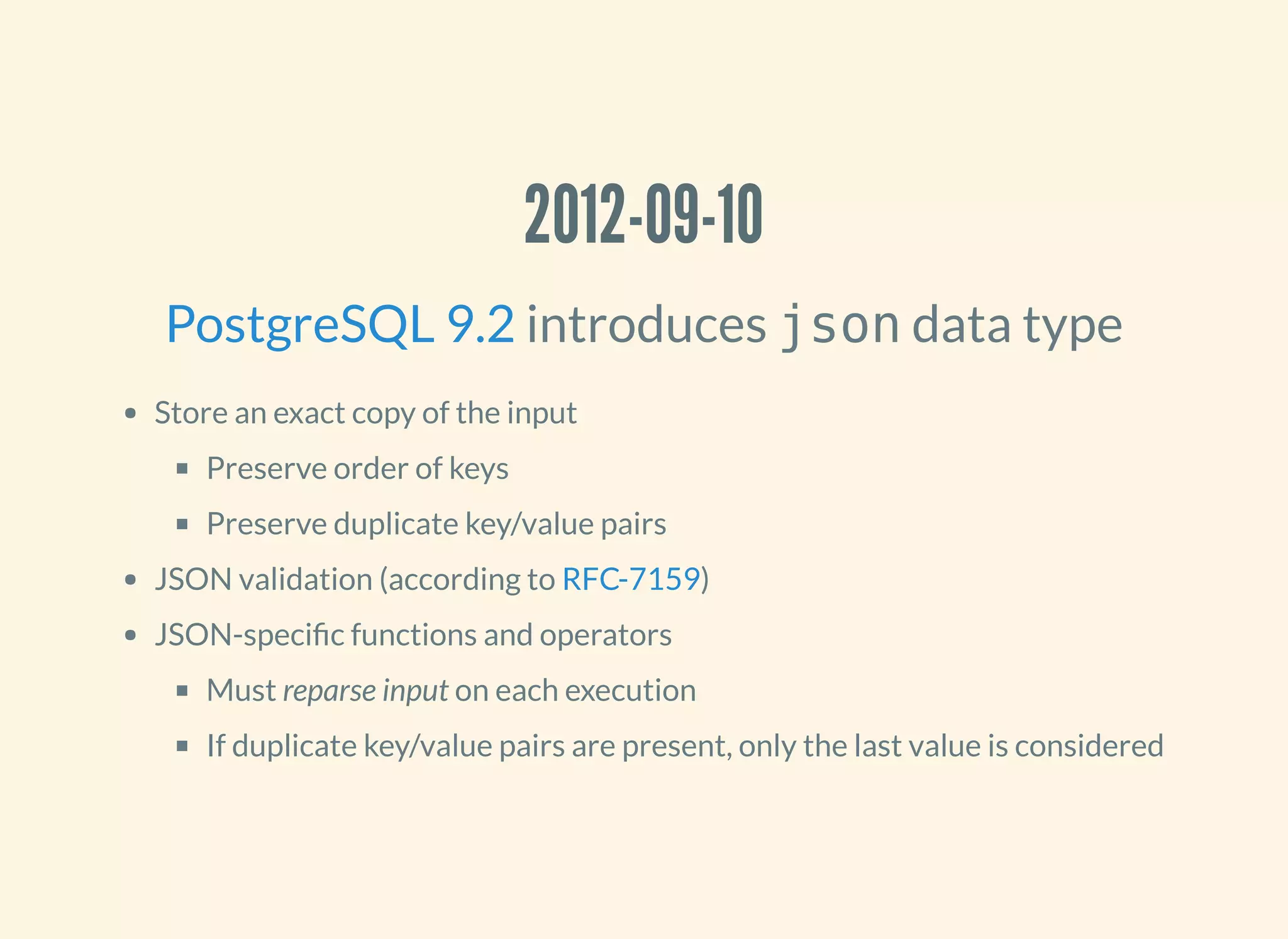 2012-09-10
introduces json data type
Store an exact copy of the input
Preserve order of keys
Preserve duplicate key/value pairs
JSON validation (according to )
JSON-speci c functions and operators
Must reparse input on each execution
If duplicate key/value pairs are present, only the last value is considered
PostgreSQL 9.2
RFC-7159
 