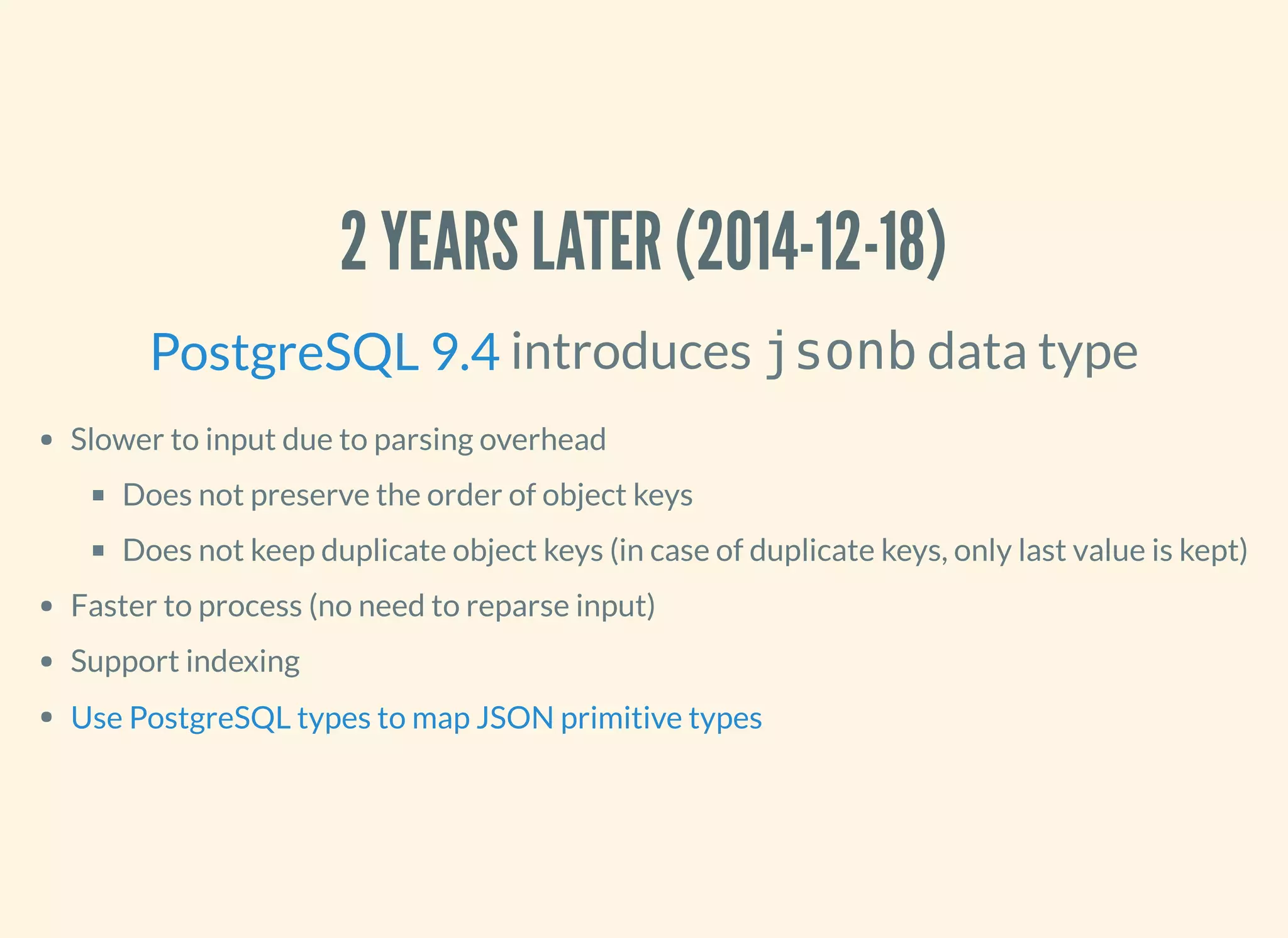 2 YEARS LATER (2014-12-18)
introduces jsonb data type
Slower to input due to parsing overhead
Does not preserve the order of object keys
Does not keep duplicate object keys (in case of duplicate keys, only last value is kept)
Faster to process (no need to reparse input)
Support indexing
PostgreSQL 9.4
Use PostgreSQL types to map JSON primitive types
 
