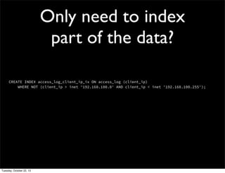 Only need to index
part of the data?
CREATE INDEX access_log_client_ip_ix ON access_log (client_ip)
WHERE NOT (client_ip > inet '192.168.100.0' AND client_ip < inet '192.168.100.255');

Tuesday, October 22, 13

 