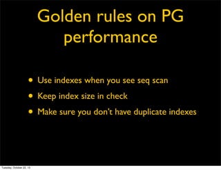 Golden rules on PG
performance
• Use indexes when you see seq scan
• Keep index size in check
• Make sure you don’t have duplicate indexes

Tuesday, October 22, 13

 