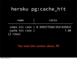 heroku pg:cache_hit
name
|
ratio
----------------+-----------------------index hit rate | 0.99957765013541945832
cache hit rate |
1.00
(2 rows)

You want this number above .99

Tuesday, October 22, 13

 