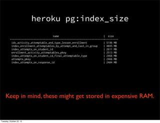 heroku pg:index_size
name
| size
---------------------------------------------------------------+--------idx_activity_attemptable_and_type_lesson_enrollment
| 5196 MB
index_enrollment_attemptables_by_attempt_and_last_in_group
| 4045 MB
index_attempts_on_student_id
| 2611 MB
enrollment_activity_attemptables_pkey
| 2513 MB
index_attempts_on_student_id_final_attemptable_type
| 2466 MB
attempts_pkey
| 2466 MB
index_attempts_on_response_id
| 2404 MB

Keep in mind, these might get stored in expensive RAM.

Tuesday, October 22, 13

 