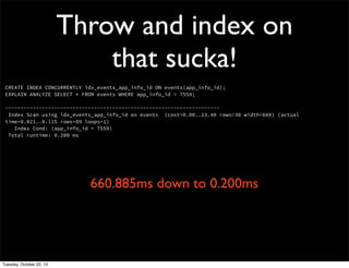 Throw and index on
that sucka!
CREATE INDEX CONCURRENTLY idx_events_app_info_id ON events(app_info_id);
EXPLAIN ANALYZE SELECT * FROM events WHERE app_info_id = 7559;
---------------------------------------------------------------------Index Scan using idx_events_app_info_id on events (cost=0.00..23.40 rows=38 width=688) (actual
time=0.021..0.115 rows=89 loops=1)
Index Cond: (app_info_id = 7559)
Total runtime: 0.200 ms

660.885ms down to 0.200ms

Tuesday, October 22, 13

 