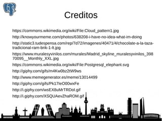 Creditos 
https://commons.wikimedia.org/wiki/File:Cloud_pattern1.jpg 
http://knowyourmeme.com/photos/638208-i-have-no-idea-what-im-doing 
http://static3.tudespensa.com/rep/7d72/imagenes/40471/4/chocolate-a-la-taza-tradicional- 
ram-brik-1-lt.jpg 
https://www.muralesyvinilos.com/murales/Madrid_skyline_muralesyvinilos_398 
70095__Monthly_XXL.jpg 
https://commons.wikimedia.org/wiki/File:Postgresql_elephant.svg 
http://giphy.com/gifs/m4Kw0bz2tW9ws 
http://www.memegenerator.es/meme/13014499 
http://giphy.com/gifs/Pk17IeO00wxFe 
http://i.giphy.com/wsEX8uMrTRDoI.gif 
http://i.giphy.com/XSQUAevZhaROM.gif 

