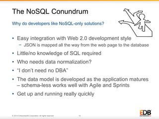 The NoSQL Conundrum 
Why do developers like NoSQL-only solutions? 
• Easy integration with Web 2.0 development style 
− JSON is mapped all the way from the web page to the database 
• Little/no knowledge of SQL required 
• Who needs data normalization? 
• “I don’t need no DBA” 
• The data model is developed as the application matures 
– schema-less works well with Agile and Sprints 
• Get up and running really quickly 
© 2014 EnterpriseDB Corporation. All rights reserved. 10 
 