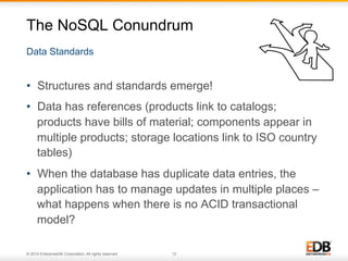 The NoSQL Conundrum 
Data Standards 
• Structures and standards emerge! 
• Data has references (products link to catalogs; 
products have bills of material; components appear in 
multiple products; storage locations link to ISO country 
tables) 
• When the database has duplicate data entries, the 
application has to manage updates in multiple places – 
what happens when there is no ACID transactional 
model? 
© 2014 EnterpriseDB Corporation. All rights reserved. 12 
 