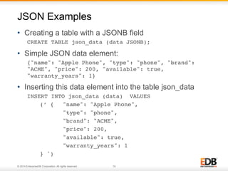 JSON Examples 
• Creating a table with a JSONB field 
CREATE TABLE json_data (data JSONB);! 
• Simple JSON data element: 
{"name": "Apple Phone", "type": "phone", "brand": 
"ACME", "price": 200, "available": true, 
"warranty_years": 1}! 
• Inserting this data element into the table json_data 
INSERT INTO json_data (data) VALUES ! 
!(’ { !"name": "Apple Phone", ! 
! !"type": "phone", ! 
! !"brand": "ACME", ! 
! !"price": 200, ! 
! !"available": true, ! 
! !"warranty_years": 1 ! !! 
!} ')! 
© 2014 EnterpriseDB Corporation. All rights reserved. 19 
 