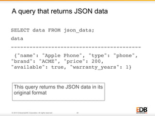 A query that returns JSON data 
SELECT data FROM json_data;! 
data ! 
------------------------------------------! 
{"name": "Apple Phone", "type": "phone", 
"brand": "ACME", "price": 200, 
"available": true, "warranty_years": 1}! 
This query returns the JSON data in its 
original format 
© 2014 EnterpriseDB Corporation. All rights reserved. 20 
 