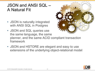 JSON and ANSI SQL – 
A Natural Fit 
• JSON is naturally integrated 
with ANSI SQL in Postgres 
• JSON and SQL queries use 
the same language, the same 
planner, and the same ACID compliant transaction 
framework 
• JSON and HSTORE are elegant and easy to use 
extensions of the underlying object-relational model 
© 2014 EnterpriseDB Corporation. All rights reserved. 21 
 