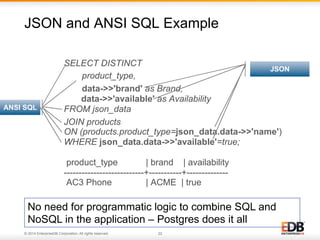 JSON and ANSI SQL Example 
SELECT DISTINCT 
product_type, 
data->>'brand' as Brand, 
data->>'available' as Availability 
FROM json_data 
JOIN products 
ON (products.product_type=json_data.data->>'name') 
WHERE json_data.data->>'available'=true; 
product_type | brand | availability 
---------------------------+-----------+-------------- 
AC3 Phone | ACME | true 
ANSI SQL 
© 2014 EnterpriseDB Corporation. All rights reserved. 22 
JSON 
No need for programmatic logic to combine SQL and 
NoSQL in the application – Postgres does it all 
 