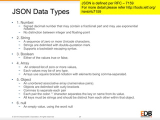 JSON Data Types 
• 1. Number: 
− Signed decimal number that may contain a fractional part and may use exponential 
notation. 
− No distinction between integer and floating-point 
• 2. String 
− A sequence of zero or more Unicode characters. 
− Strings are delimited with double-quotation mark 
− Supports a backslash escaping syntax. 
• 3. Boolean 
− Either of the values true or false. 
• 4. Array 
− An ordered list of zero or more values, 
− Each values may be of any type. 
− Arrays use square bracket notation with elements being comma-separated. 
• 5. Object 
− An unordered associative array (name/value pairs). 
− Objects are delimited with curly brackets 
− Commas to separate each pair 
− Each pair the colon ':' character separates the key or name from its value. 
− All keys must be strings and should be distinct from each other within that object. 
• 6. null 
− An empty value, using the word null 
© 2014 EnterpriseDB Corporation. All rights reserved. 24 
JSON is defined per RFC – 7159 
For more detail please refer http://tools.ietf.org/ 
html/rfc7159 
 