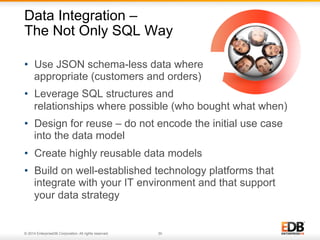 Data Integration – 
The Not Only SQL Way 
• Use JSON schema-less data where 
appropriate (customers and orders) 
• Leverage SQL structures and 
relationships where possible (who bought what when) 
• Design for reuse – do not encode the initial use case 
into the data model 
• Create highly reusable data models 
• Build on well-established technology platforms that 
integrate with your IT environment and that support 
your data strategy 
© 2014 EnterpriseDB Corporation. All rights reserved. 30 
 
