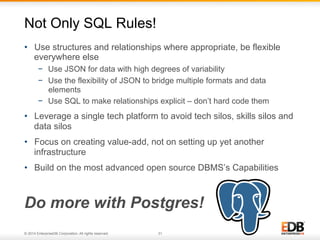 Not Only SQL Rules! 
• Use structures and relationships where appropriate, be flexible 
everywhere else 
− Use JSON for data with high degrees of variability 
− Use the flexibility of JSON to bridge multiple formats and data 
elements 
− Use SQL to make relationships explicit – don’t hard code them 
• Leverage a single tech platform to avoid tech silos, skills silos and 
data silos 
• Focus on creating value-add, not on setting up yet another 
infrastructure 
• Build on the most advanced open source DBMS’s Capabilities 
Do more with Postgres! 
© 2014 EnterpriseDB Corporation. All rights reserved. 31 
 