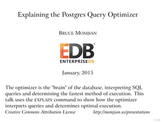 Explaining the Postgres Query Optimizer
BRUCE MOMJIAN
January, 2015
The optimizer is the "brain" of the database, interpreting SQL
queries and determining the fastest method of execution. This
talk uses the EXPLAIN command to show how the optimizer
interprets queries and determines optimal execution.
Creative Commons Attribution License http://momjian.us/presentations
1 / 61
 