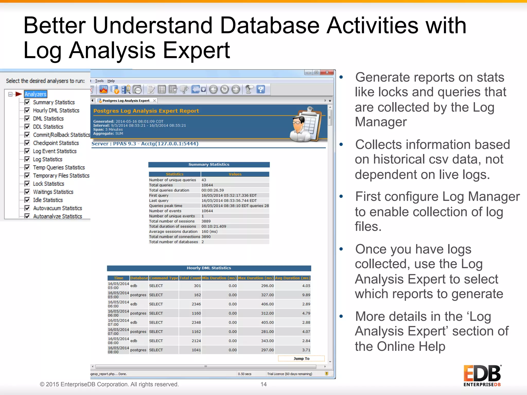 © 2015 EnterpriseDB Corporation. All rights reserved. 14 •  Generate reports on stats like locks and queries that are collected by the Log Manager •  Collects information based on historical csv data, not dependent on live logs. •  First configure Log Manager to enable collection of log files. •  Once you have logs collected, use the Log Analysis Expert to select which reports to generate •  More details in the ‘Log Analysis Expert’ section of the Online Help Better Understand Database Activities with Log Analysis Expert 
