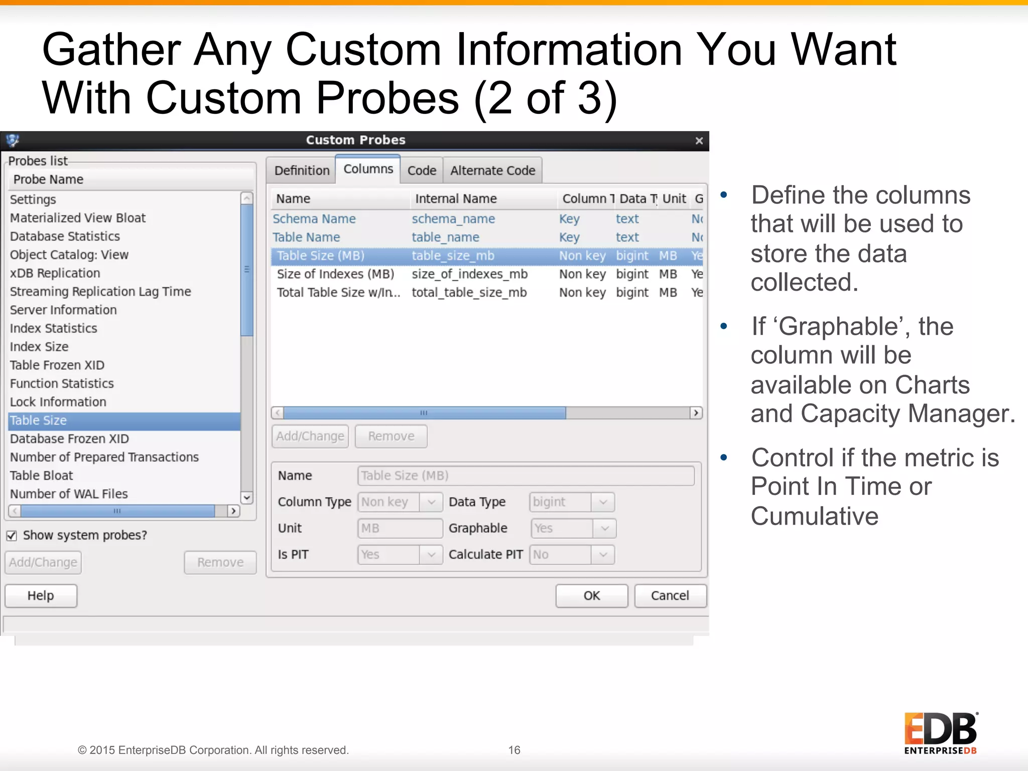 © 2015 EnterpriseDB Corporation. All rights reserved. 16 Gather Any Custom Information You Want With Custom Probes (2 of 3) •  Define the columns that will be used to store the data collected. •  If ‘Graphable’, the column will be available on Charts and Capacity Manager. •  Control if the metric is Point In Time or Cumulative 