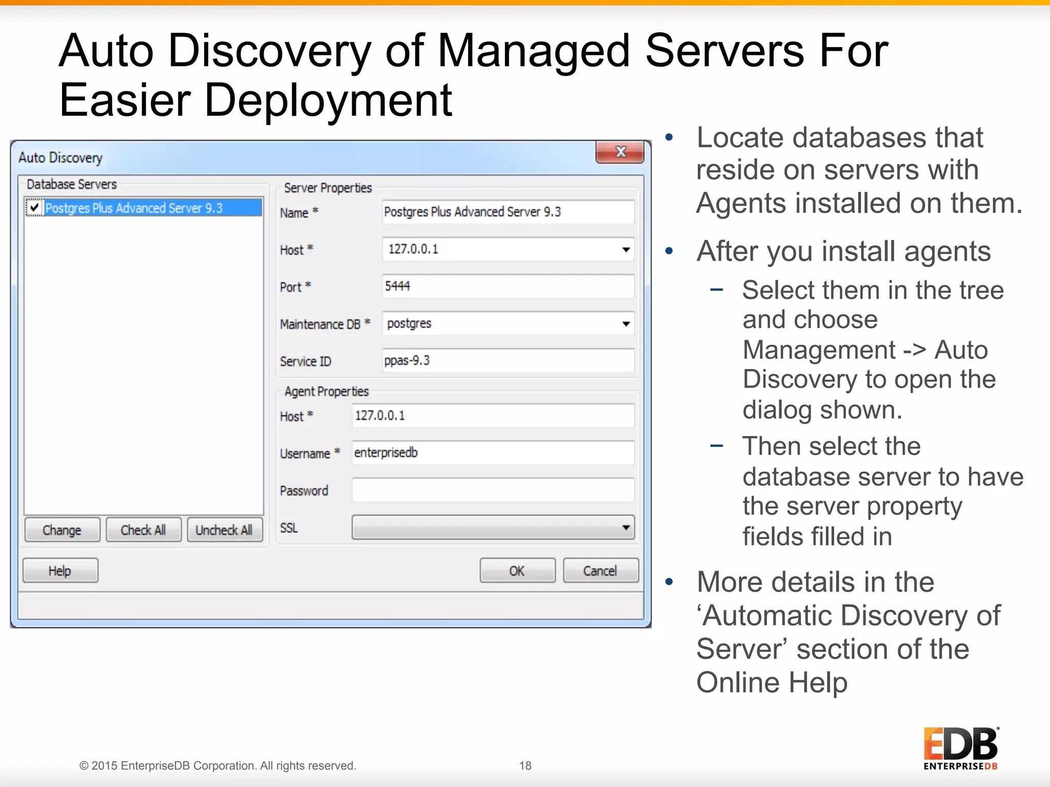 © 2015 EnterpriseDB Corporation. All rights reserved. 18 •  Locate databases that reside on servers with Agents installed on them. •  After you install agents −  Select them in the tree and choose Management -> Auto Discovery to open the dialog shown. −  Then select the database server to have the server property fields filled in •  More details in the ‘Automatic Discovery of Server’ section of the Online Help Auto Discovery of Managed Servers For Easier Deployment 