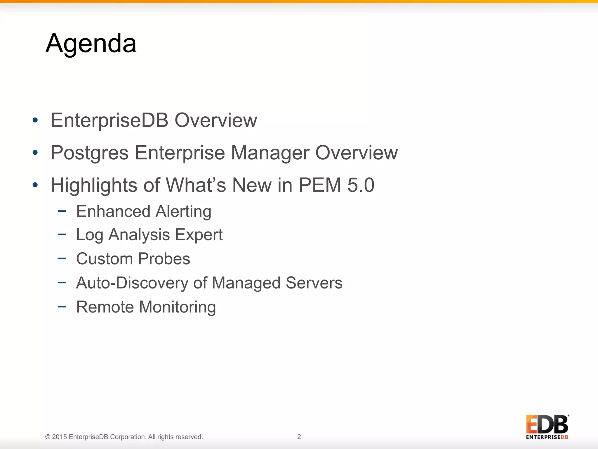 © 2015 EnterpriseDB Corporation. All rights reserved. 2 •  EnterpriseDB Overview •  Postgres Enterprise Manager Overview •  Highlights of What’s New in PEM 5.0 −  Enhanced Alerting −  Log Analysis Expert −  Custom Probes −  Auto-Discovery of Managed Servers −  Remote Monitoring Agenda 