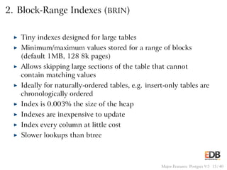 2. Block-Range Indexes (BRIN)
◮ Tiny indexes designed for large tables
◮ Minimum/maximum values stored for a range of blocks
(default 1MB, 128 8k pages)
◮ Allows skipping large sections of the table that cannot
contain matching values
◮ Ideally for naturally-ordered tables, e.g. insert-only tables are
chronologically ordered
◮ Index is 0.003% the size of the heap
◮ Indexes are inexpensive to update
◮ Index every column at little cost
◮ Slower lookups than btree
Major Features: Postgres 9.5 15 / 40
 